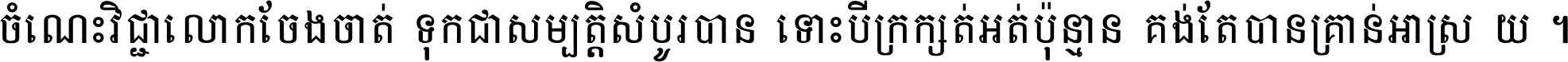 ចំណេះ​វិជ្ជា​លោក​ចែង​ចាត់ ទុក​ជា​សម្បត្តិ​សំបូរ​បាន ទោះ​បី​ក្រក្សត់​អត់​ប៉ុន្មាន គង់​តែ​បាន​គ្រាន់​អាស្រ័យ ។