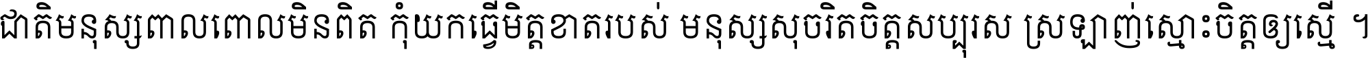 ជាតិ​មនុស្ស​ពាល​ពោល​មិន​ពិត កុំ​យក​ធ្វើ​មិត្ត​ខាត​របស់ មនុស្ស​សុចរិត​ចិត្ត​សប្បុរស ស្រឡាញ់​ស្មោះ​ចិត្ត​ឲ្យ​ស្មើ ។