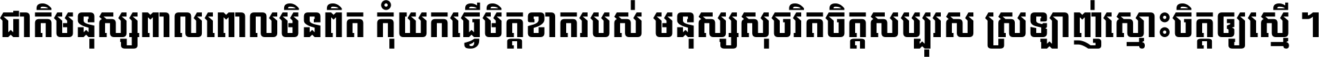 ជាតិ​មនុស្ស​ពាល​ពោល​មិន​ពិត កុំ​យក​ធ្វើ​មិត្ត​ខាត​របស់ មនុស្ស​សុចរិត​ចិត្ត​សប្បុរស ស្រឡាញ់​ស្មោះ​ចិត្ត​ឲ្យ​ស្មើ ។