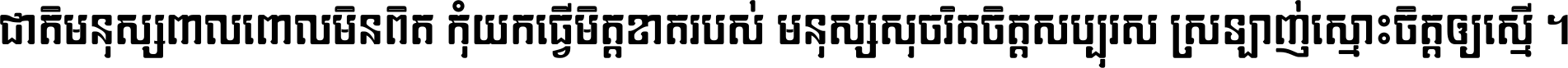 ជាតិ​មនុស្ស​ពាល​ពោល​មិន​ពិត កុំ​យក​ធ្វើ​មិត្ត​ខាត​របស់ មនុស្ស​សុចរិត​ចិត្ត​សប្បុរស ស្រឡាញ់​ស្មោះ​ចិត្ត​ឲ្យ​ស្មើ ។