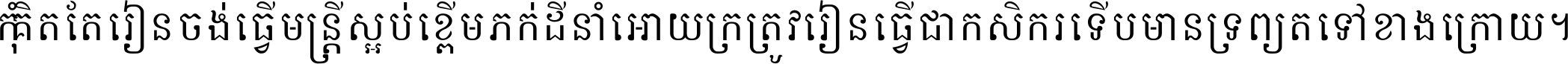 កុំ​គិត​តែ​រៀន​ចង់ធ្វើ​មន្ត្រី ស្អប់​ខ្ពើម​ភក់ដី​នាំអោយ​ក្រ ត្រូវ​រៀន​ធ្វើ​ជា​កសិករ ទើប​មានទ្រព្យ​ត​ទៅ​ខាង​ក្រោយ ។