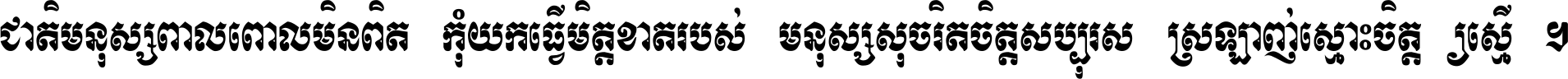 ជាតិ​មនុស្ស​ពាល​ពោល​មិន​ពិត កុំ​យក​ធ្វើ​មិត្ត​ខាត​របស់ មនុស្ស​សុចរិត​ចិត្ត​សប្បុរស ស្រឡាញ់​ស្មោះ​ចិត្ត​ឲ្យ​ស្មើ ។