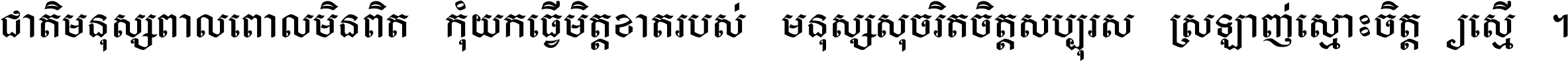 ជាតិ​មនុស្ស​ពាល​ពោល​មិន​ពិត កុំ​យក​ធ្វើ​មិត្ត​ខាត​របស់ មនុស្ស​សុចរិត​ចិត្ត​សប្បុរស ស្រឡាញ់​ស្មោះ​ចិត្ត​ឲ្យ​ស្មើ ។