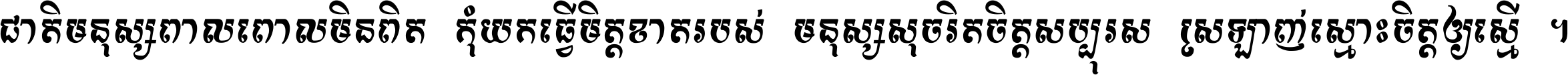 ជាតិ​មនុស្ស​ពាល​ពោល​មិន​ពិត កុំ​យក​ធ្វើ​មិត្ត​ខាត​របស់ មនុស្ស​សុចរិត​ចិត្ត​សប្បុរស ស្រឡាញ់​ស្មោះ​ចិត្ត​ឲ្យ​ស្មើ ។