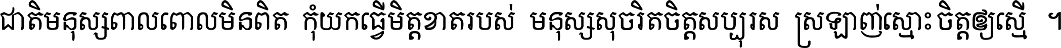 ជាតិ​មនុស្ស​ពាល​ពោល​មិន​ពិត កុំ​យក​ធ្វើ​មិត្ត​ខាត​របស់ មនុស្ស​សុចរិត​ចិត្ត​សប្បុរស ស្រឡាញ់​ស្មោះ​ចិត្ត​ឲ្យ​ស្មើ ។