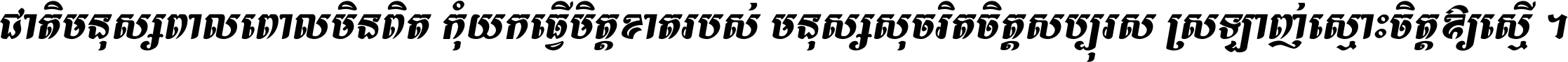 ជាតិ​មនុស្ស​ពាល​ពោល​មិន​ពិត កុំ​យក​ធ្វើ​មិត្ត​ខាត​របស់ មនុស្ស​សុចរិត​ចិត្ត​សប្បុរស ស្រឡាញ់​ស្មោះ​ចិត្ត​ឲ្យ​ស្មើ ។