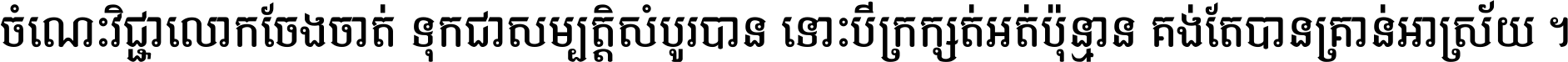 ចំណេះ​វិជ្ជា​លោក​ចែង​ចាត់ ទុក​ជា​សម្បត្តិ​សំបូរ​បាន ទោះ​បី​ក្រក្សត់​អត់​ប៉ុន្មាន គង់​តែ​បាន​គ្រាន់​អាស្រ័យ ។