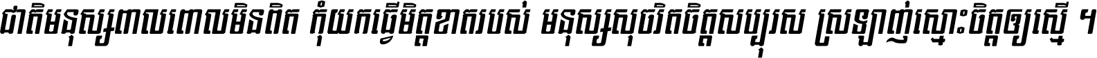 ជាតិ​មនុស្ស​ពាល​ពោល​មិន​ពិត កុំ​យក​ធ្វើ​មិត្ត​ខាត​របស់ មនុស្ស​សុចរិត​ចិត្ត​សប្បុរស ស្រឡាញ់​ស្មោះ​ចិត្ត​ឲ្យ​ស្មើ ។