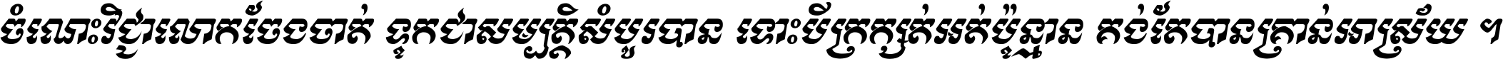 ចំណេះ​វិជ្ជា​លោក​ចែង​ចាត់ ទុក​ជា​សម្បត្តិ​សំបូរ​បាន ទោះ​បី​ក្រក្សត់​អត់​ប៉ុន្មាន គង់​តែ​បាន​គ្រាន់​អាស្រ័យ ។