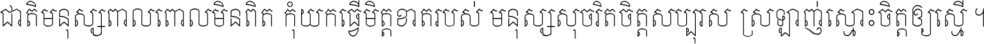 ជាតិ​មនុស្ស​ពាល​ពោល​មិន​ពិត កុំ​យក​ធ្វើ​មិត្ត​ខាត​របស់ មនុស្ស​សុចរិត​ចិត្ត​សប្បុរស ស្រឡាញ់​ស្មោះ​ចិត្ត​ឲ្យ​ស្មើ ។