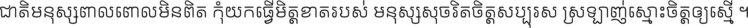 ជាតិ​មនុស្ស​ពាល​ពោល​មិន​ពិត កុំ​យក​ធ្វើ​មិត្ត​ខាត​របស់ មនុស្ស​សុចរិត​ចិត្ត​សប្បុរស ស្រឡាញ់​ស្មោះ​ចិត្ត​ឲ្យ​ស្មើ ។