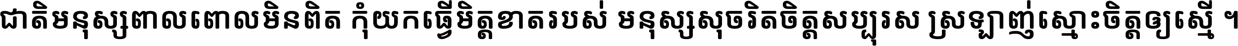 ជាតិ​មនុស្ស​ពាល​ពោល​មិន​ពិត កុំ​យក​ធ្វើ​មិត្ត​ខាត​របស់ មនុស្ស​សុចរិត​ចិត្ត​សប្បុរស ស្រឡាញ់​ស្មោះ​ចិត្ត​ឲ្យ​ស្មើ ។