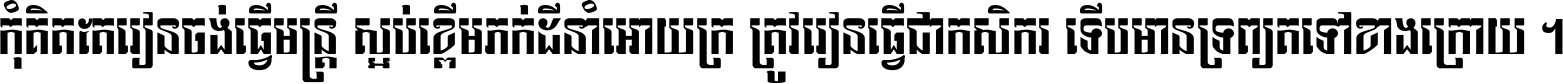 កុំ​គិត​តែ​រៀន​ចង់ធ្វើ​មន្ត្រី ស្អប់​ខ្ពើម​ភក់ដី​នាំអោយ​ក្រ ត្រូវ​រៀន​ធ្វើ​ជា​កសិករ ទើប​មានទ្រព្យ​ត​ទៅ​ខាង​ក្រោយ ។