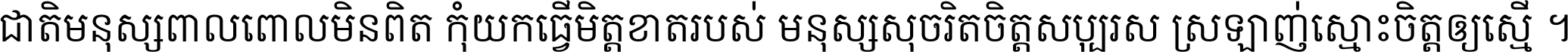 ជាតិ​មនុស្ស​ពាល​ពោល​មិន​ពិត កុំ​យក​ធ្វើ​មិត្ត​ខាត​របស់ មនុស្ស​សុចរិត​ចិត្ត​សប្បុរស ស្រឡាញ់​ស្មោះ​ចិត្ត​ឲ្យ​ស្មើ ។