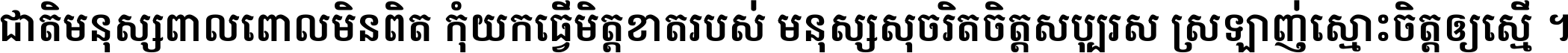ជាតិ​មនុស្ស​ពាល​ពោល​មិន​ពិត កុំ​យក​ធ្វើ​មិត្ត​ខាត​របស់ មនុស្ស​សុចរិត​ចិត្ត​សប្បុរស ស្រឡាញ់​ស្មោះ​ចិត្ត​ឲ្យ​ស្មើ ។