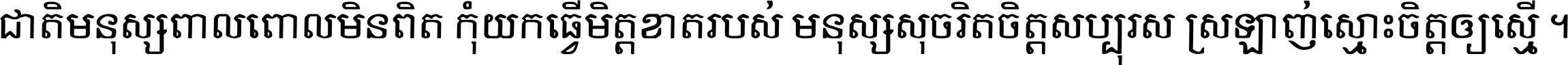 ជាតិ​មនុស្ស​ពាល​ពោល​មិន​ពិត កុំ​យក​ធ្វើ​មិត្ត​ខាត​របស់ មនុស្ស​សុចរិត​ចិត្ត​សប្បុរស ស្រឡាញ់​ស្មោះ​ចិត្ត​ឲ្យ​ស្មើ ។