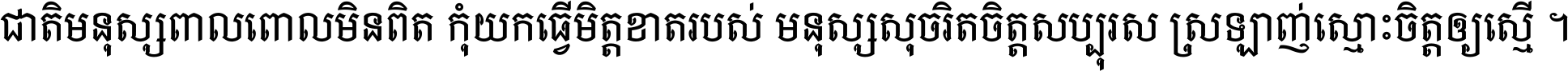 ជាតិ​មនុស្ស​ពាល​ពោល​មិន​ពិត កុំ​យក​ធ្វើ​មិត្ត​ខាត​របស់ មនុស្ស​សុចរិត​ចិត្ត​សប្បុរស ស្រឡាញ់​ស្មោះ​ចិត្ត​ឲ្យ​ស្មើ ។
