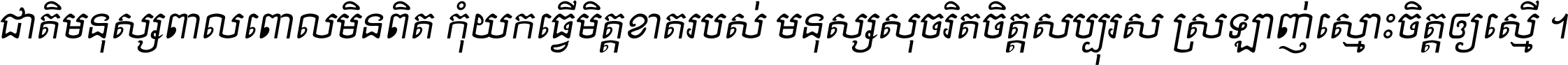 ជាតិ​មនុស្ស​ពាល​ពោល​មិន​ពិត កុំ​យក​ធ្វើ​មិត្ត​ខាត​របស់ មនុស្ស​សុចរិត​ចិត្ត​សប្បុរស ស្រឡាញ់​ស្មោះ​ចិត្ត​ឲ្យ​ស្មើ ។