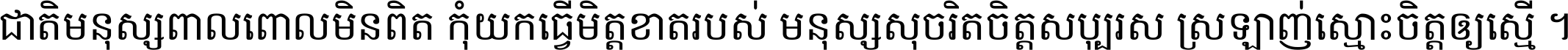 ជាតិ​មនុស្ស​ពាល​ពោល​មិន​ពិត កុំ​យក​ធ្វើ​មិត្ត​ខាត​របស់ មនុស្ស​សុចរិត​ចិត្ត​សប្បុរស ស្រឡាញ់​ស្មោះ​ចិត្ត​ឲ្យ​ស្មើ ។