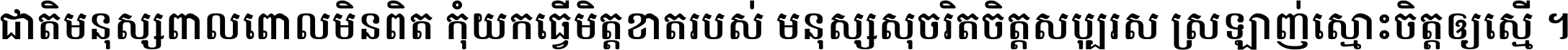 ជាតិ​មនុស្ស​ពាល​ពោល​មិន​ពិត កុំ​យក​ធ្វើ​មិត្ត​ខាត​របស់ មនុស្ស​សុចរិត​ចិត្ត​សប្បុរស ស្រឡាញ់​ស្មោះ​ចិត្ត​ឲ្យ​ស្មើ ។