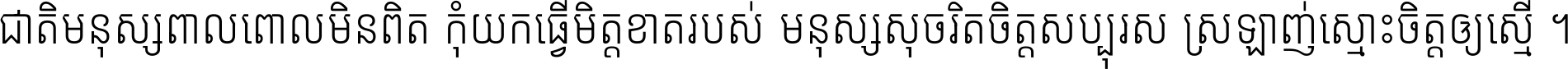 ជាតិ​មនុស្ស​ពាល​ពោល​មិន​ពិត កុំ​យក​ធ្វើ​មិត្ត​ខាត​របស់ មនុស្ស​សុចរិត​ចិត្ត​សប្បុរស ស្រឡាញ់​ស្មោះ​ចិត្ត​ឲ្យ​ស្មើ ។