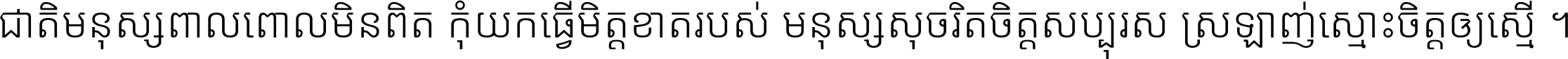 ជាតិ​មនុស្ស​ពាល​ពោល​មិន​ពិត កុំ​យក​ធ្វើ​មិត្ត​ខាត​របស់ មនុស្ស​សុចរិត​ចិត្ត​សប្បុរស ស្រឡាញ់​ស្មោះ​ចិត្ត​ឲ្យ​ស្មើ ។