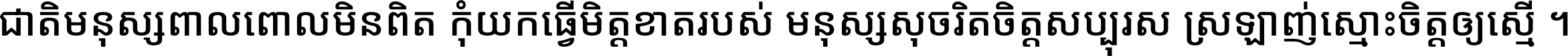 ជាតិ​មនុស្ស​ពាល​ពោល​មិន​ពិត កុំ​យក​ធ្វើ​មិត្ត​ខាត​របស់ មនុស្ស​សុចរិត​ចិត្ត​សប្បុរស ស្រឡាញ់​ស្មោះ​ចិត្ត​ឲ្យ​ស្មើ ។