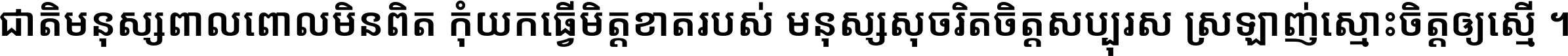 ជាតិ​មនុស្ស​ពាល​ពោល​មិន​ពិត កុំ​យក​ធ្វើ​មិត្ត​ខាត​របស់ មនុស្ស​សុចរិត​ចិត្ត​សប្បុរស ស្រឡាញ់​ស្មោះ​ចិត្ត​ឲ្យ​ស្មើ ។