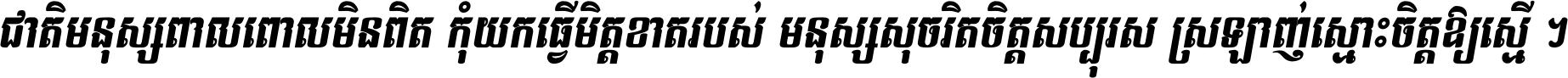 ជាតិ​មនុស្ស​ពាល​ពោល​មិន​ពិត កុំ​យក​ធ្វើ​មិត្ត​ខាត​របស់ មនុស្ស​សុចរិត​ចិត្ត​សប្បុរស ស្រឡាញ់​ស្មោះ​ចិត្ត​ឲ្យ​ស្មើ ។