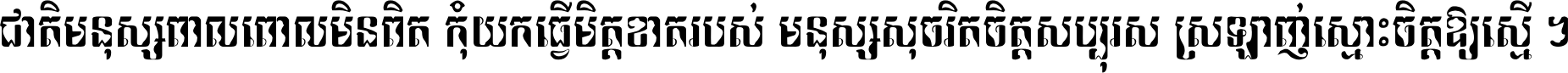 ជាតិ​មនុស្ស​ពាល​ពោល​មិន​ពិត កុំ​យក​ធ្វើ​មិត្ត​ខាត​របស់ មនុស្ស​សុចរិត​ចិត្ត​សប្បុរស ស្រឡាញ់​ស្មោះ​ចិត្ត​ឲ្យ​ស្មើ ។