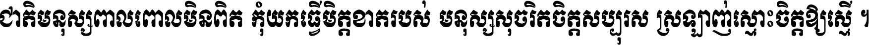 ជាតិ​មនុស្ស​ពាល​ពោល​មិន​ពិត កុំ​យក​ធ្វើ​មិត្ត​ខាត​របស់ មនុស្ស​សុចរិត​ចិត្ត​សប្បុរស ស្រឡាញ់​ស្មោះ​ចិត្ត​ឲ្យ​ស្មើ ។