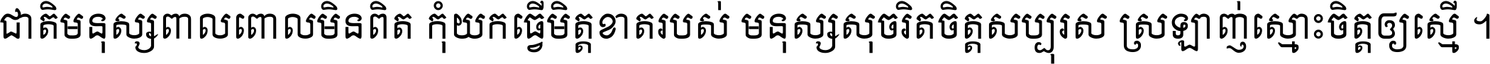 ជាតិ​មនុស្ស​ពាល​ពោល​មិន​ពិត កុំ​យក​ធ្វើ​មិត្ត​ខាត​របស់ មនុស្ស​សុចរិត​ចិត្ត​សប្បុរស ស្រឡាញ់​ស្មោះ​ចិត្ត​ឲ្យ​ស្មើ ។