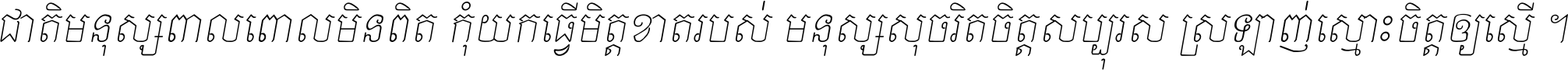 ជាតិ​មនុស្ស​ពាល​ពោល​មិន​ពិត កុំ​យក​ធ្វើ​មិត្ត​ខាត​របស់ មនុស្ស​សុចរិត​ចិត្ត​សប្បុរស ស្រឡាញ់​ស្មោះ​ចិត្ត​ឲ្យ​ស្មើ ។