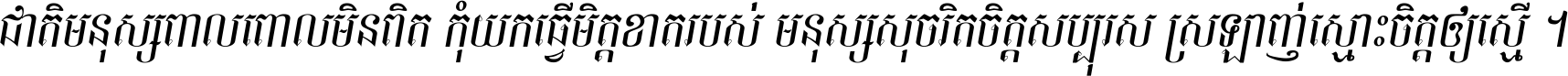 ជាតិ​មនុស្ស​ពាល​ពោល​មិន​ពិត កុំ​យក​ធ្វើ​មិត្ត​ខាត​របស់ មនុស្ស​សុចរិត​ចិត្ត​សប្បុរស ស្រឡាញ់​ស្មោះ​ចិត្ត​ឲ្យ​ស្មើ ។