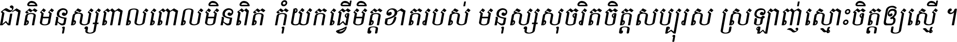 ជាតិ​មនុស្ស​ពាល​ពោល​មិន​ពិត កុំ​យក​ធ្វើ​មិត្ត​ខាត​របស់ មនុស្ស​សុចរិត​ចិត្ត​សប្បុរស ស្រឡាញ់​ស្មោះ​ចិត្ត​ឲ្យ​ស្មើ ។