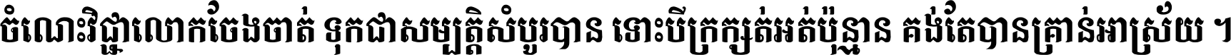 ចំណេះ​វិជ្ជា​លោក​ចែង​ចាត់ ទុក​ជា​សម្បត្តិ​សំបូរ​បាន ទោះ​បី​ក្រក្សត់​អត់​ប៉ុន្មាន គង់​តែ​បាន​គ្រាន់​អាស្រ័យ ។