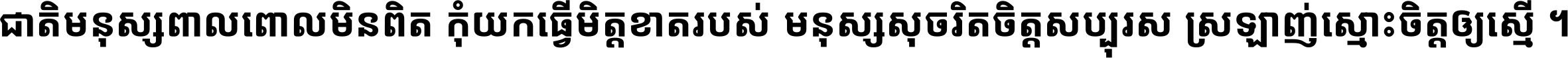 ជាតិ​មនុស្ស​ពាល​ពោល​មិន​ពិត កុំ​យក​ធ្វើ​មិត្ត​ខាត​របស់ មនុស្ស​សុចរិត​ចិត្ត​សប្បុរស ស្រឡាញ់​ស្មោះ​ចិត្ត​ឲ្យ​ស្មើ ។