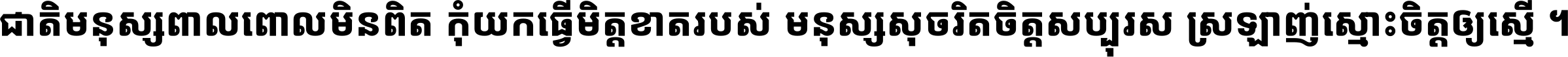 ជាតិ​មនុស្ស​ពាល​ពោល​មិន​ពិត កុំ​យក​ធ្វើ​មិត្ត​ខាត​របស់ មនុស្ស​សុចរិត​ចិត្ត​សប្បុរស ស្រឡាញ់​ស្មោះ​ចិត្ត​ឲ្យ​ស្មើ ។