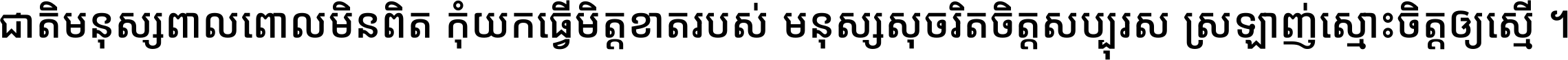 ជាតិ​មនុស្ស​ពាល​ពោល​មិន​ពិត កុំ​យក​ធ្វើ​មិត្ត​ខាត​របស់ មនុស្ស​សុចរិត​ចិត្ត​សប្បុរស ស្រឡាញ់​ស្មោះ​ចិត្ត​ឲ្យ​ស្មើ ។