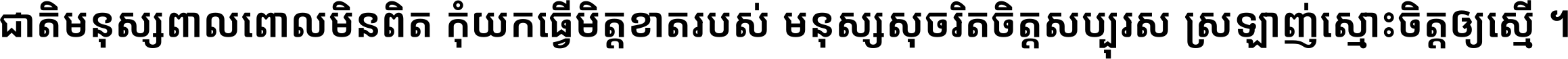 ជាតិ​មនុស្ស​ពាល​ពោល​មិន​ពិត កុំ​យក​ធ្វើ​មិត្ត​ខាត​របស់ មនុស្ស​សុចរិត​ចិត្ត​សប្បុរស ស្រឡាញ់​ស្មោះ​ចិត្ត​ឲ្យ​ស្មើ ។