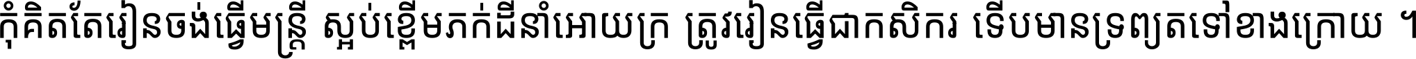 កុំ​គិត​តែ​រៀន​ចង់ធ្វើ​មន្ត្រី ស្អប់​ខ្ពើម​ភក់ដី​នាំអោយ​ក្រ ត្រូវ​រៀន​ធ្វើ​ជា​កសិករ ទើប​មានទ្រព្យ​ត​ទៅ​ខាង​ក្រោយ ។