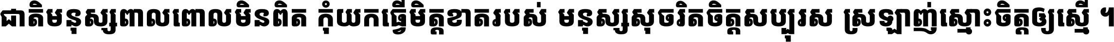ជាតិ​មនុស្ស​ពាល​ពោល​មិន​ពិត កុំ​យក​ធ្វើ​មិត្ត​ខាត​របស់ មនុស្ស​សុចរិត​ចិត្ត​សប្បុរស ស្រឡាញ់​ស្មោះ​ចិត្ត​ឲ្យ​ស្មើ ។