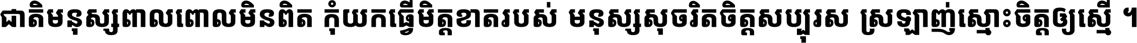 ជាតិ​មនុស្ស​ពាល​ពោល​មិន​ពិត កុំ​យក​ធ្វើ​មិត្ត​ខាត​របស់ មនុស្ស​សុចរិត​ចិត្ត​សប្បុរស ស្រឡាញ់​ស្មោះ​ចិត្ត​ឲ្យ​ស្មើ ។