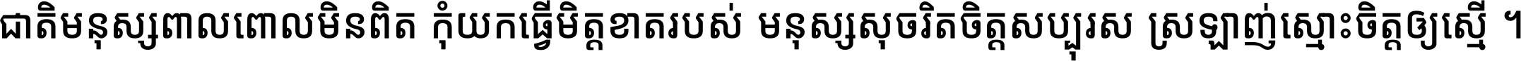 ជាតិ​មនុស្ស​ពាល​ពោល​មិន​ពិត កុំ​យក​ធ្វើ​មិត្ត​ខាត​របស់ មនុស្ស​សុចរិត​ចិត្ត​សប្បុរស ស្រឡាញ់​ស្មោះ​ចិត្ត​ឲ្យ​ស្មើ ។