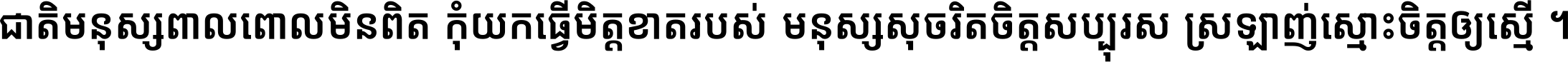 ជាតិ​មនុស្ស​ពាល​ពោល​មិន​ពិត កុំ​យក​ធ្វើ​មិត្ត​ខាត​របស់ មនុស្ស​សុចរិត​ចិត្ត​សប្បុរស ស្រឡាញ់​ស្មោះ​ចិត្ត​ឲ្យ​ស្មើ ។