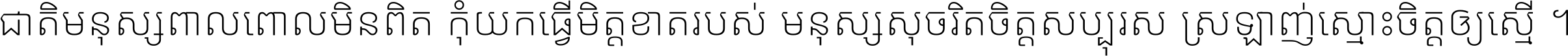 ជាតិ​មនុស្ស​ពាល​ពោល​មិន​ពិត កុំ​យក​ធ្វើ​មិត្ត​ខាត​របស់ មនុស្ស​សុចរិត​ចិត្ត​សប្បុរស ស្រឡាញ់​ស្មោះ​ចិត្ត​ឲ្យ​ស្មើ ។