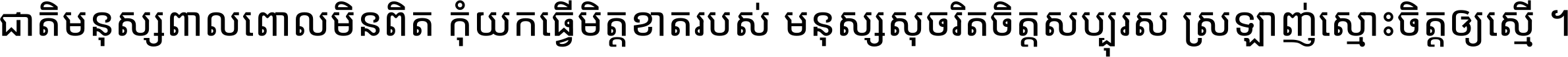 ជាតិ​មនុស្ស​ពាល​ពោល​មិន​ពិត កុំ​យក​ធ្វើ​មិត្ត​ខាត​របស់ មនុស្ស​សុចរិត​ចិត្ត​សប្បុរស ស្រឡាញ់​ស្មោះ​ចិត្ត​ឲ្យ​ស្មើ ។
