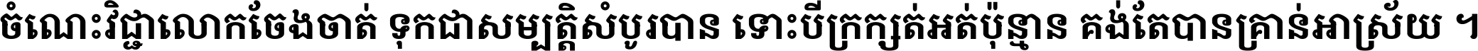 ចំណេះ​វិជ្ជា​លោក​ចែង​ចាត់ ទុក​ជា​សម្បត្តិ​សំបូរ​បាន ទោះ​បី​ក្រក្សត់​អត់​ប៉ុន្មាន គង់​តែ​បាន​គ្រាន់​អាស្រ័យ ។