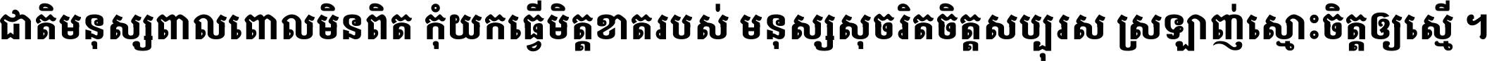ជាតិ​មនុស្ស​ពាល​ពោល​មិន​ពិត កុំ​យក​ធ្វើ​មិត្ត​ខាត​របស់ មនុស្ស​សុចរិត​ចិត្ត​សប្បុរស ស្រឡាញ់​ស្មោះ​ចិត្ត​ឲ្យ​ស្មើ ។
