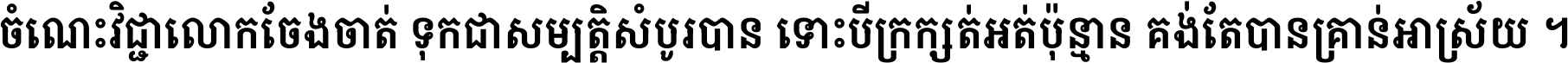 ចំណេះ​វិជ្ជា​លោក​ចែង​ចាត់ ទុក​ជា​សម្បត្តិ​សំបូរ​បាន ទោះ​បី​ក្រក្សត់​អត់​ប៉ុន្មាន គង់​តែ​បាន​គ្រាន់​អាស្រ័យ ។